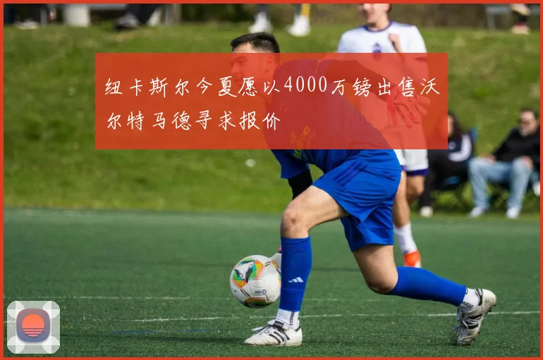 纽卡斯尔今夏愿以4000万镑出售沃尔特马德寻求报价