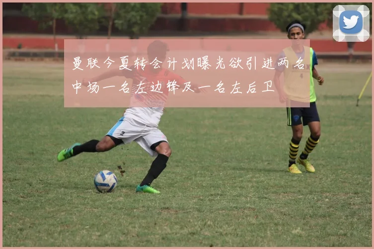 曼联今夏转会计划曝光欲引进两名中场一名左边锋及一名左后卫