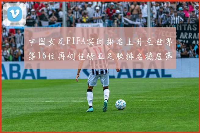 中国女足FIFA实时排名上升至世界第16位再创佳绩亚足联排名稳居第4位