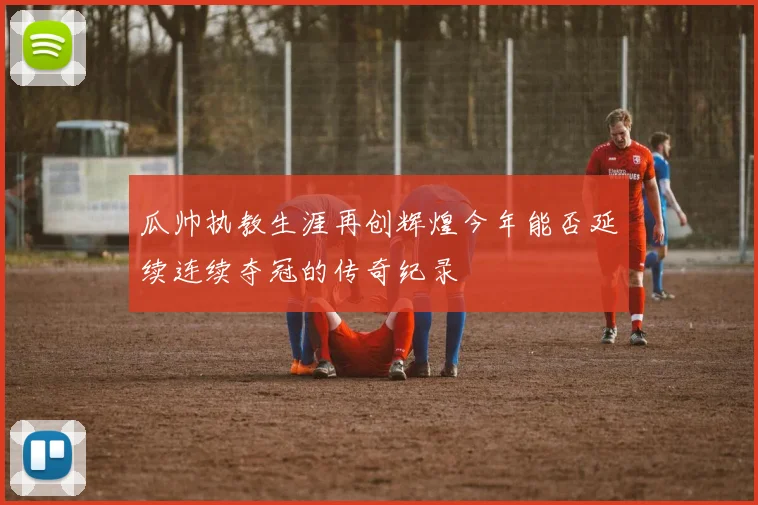 瓜帅执教生涯再创辉煌今年能否延续连续夺冠的传奇纪录