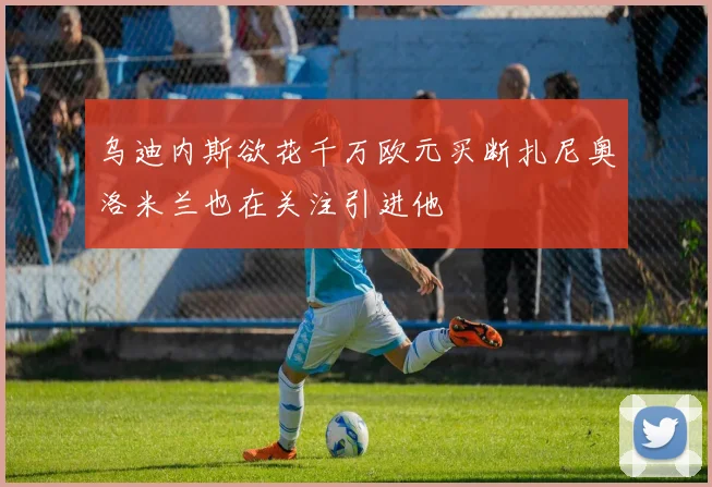 乌迪内斯欲花千万欧元买断扎尼奥洛米兰也在关注引进他