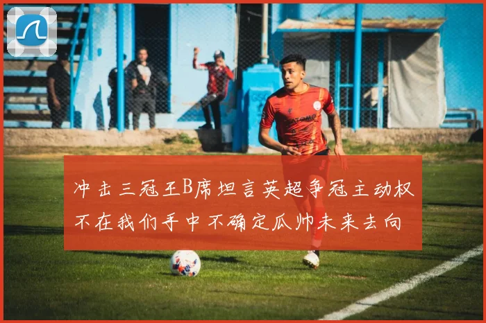 冲击三冠王B席坦言英超争冠主动权不在我们手中不确定瓜帅未来去向