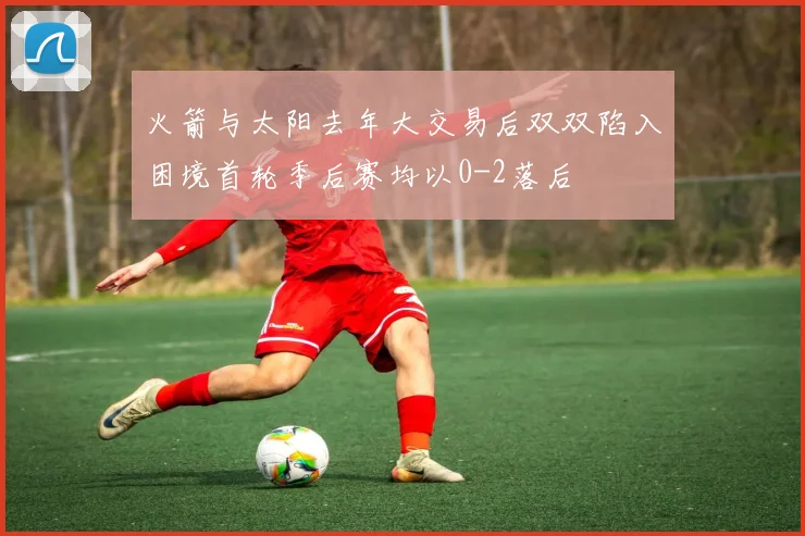 火箭与太阳去年大交易后双双陷入困境首轮季后赛均以0-2落后