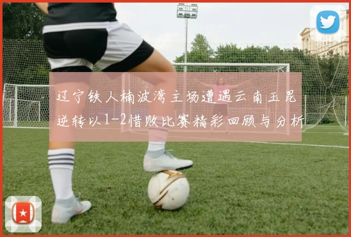 辽宁铁人楠波湾主场遭遇云南玉昆逆转以1-2惜败比赛精彩回顾与分析